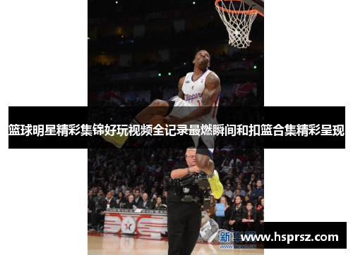篮球明星精彩集锦好玩视频全记录最燃瞬间和扣篮合集精彩呈现