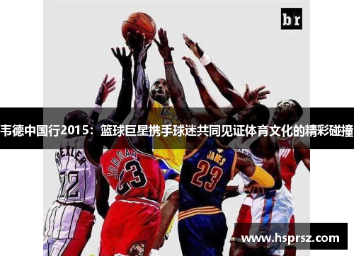 韦德中国行2015：篮球巨星携手球迷共同见证体育文化的精彩碰撞